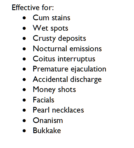 Effective for:
	Cum stains
	Wet spots
	Crusty deposits
	Nocturnal emissions
	Coitus interruptus 
	Premature ejaculation
	Accidental discharge
	Money shots
	Facials
	Pearl necklaces
	Onanism
	Bukkake



